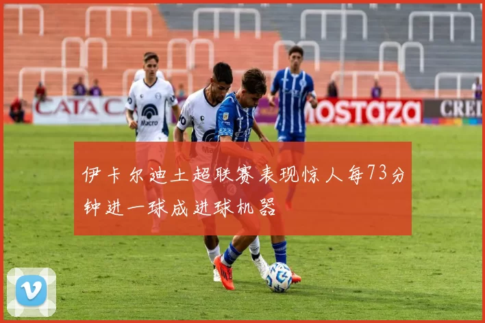 伊卡尔迪土超联赛表现惊人每73分钟进一球成进球机器