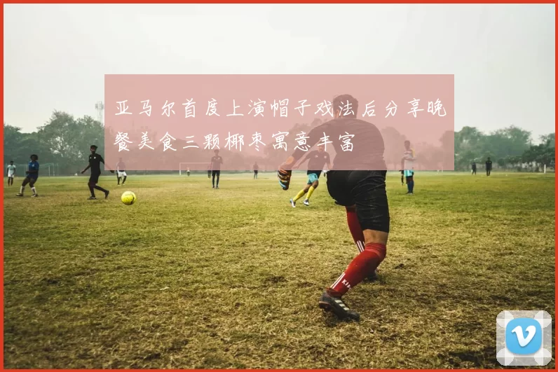 亚马尔首度上演帽子戏法后分享晚餐美食三颗椰枣寓意丰富