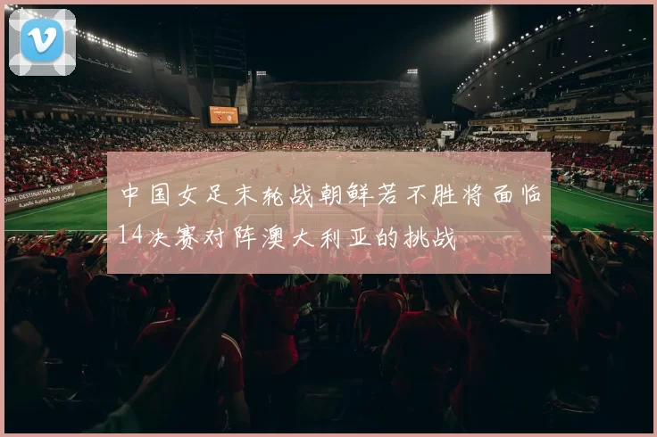 中国女足末轮战朝鲜若不胜将面临14决赛对阵澳大利亚的挑战