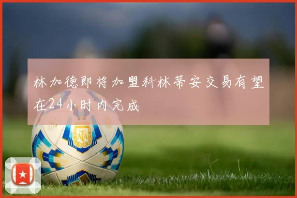 林加德即将加盟科林蒂安交易有望在24小时内完成