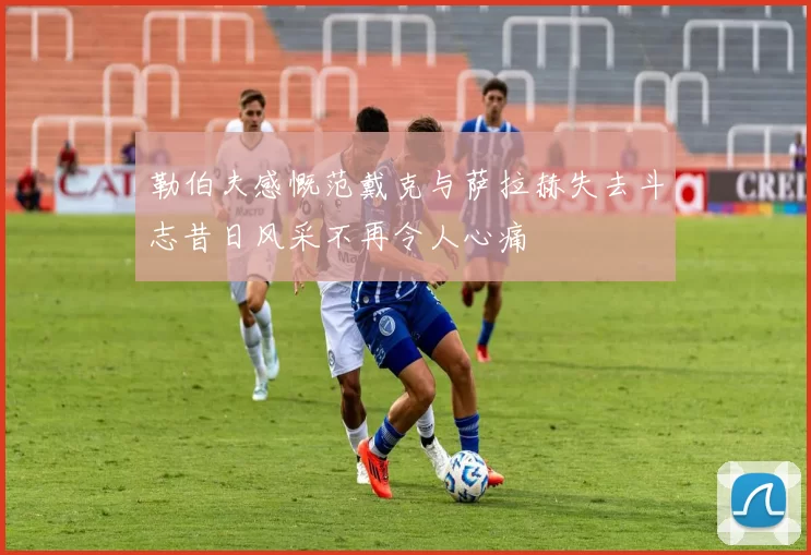 勒伯夫感慨范戴克与萨拉赫失去斗志昔日风采不再令人心痛