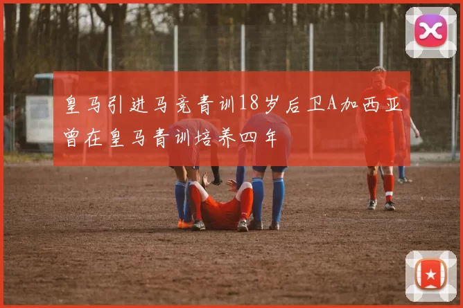皇马引进马竞青训18岁后卫A加西亚曾在皇马青训培养四年