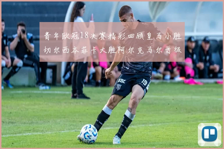 青年欧冠18决赛精彩回顾皇马小胜切尔西本菲卡大胜阿尔克马尔晋级