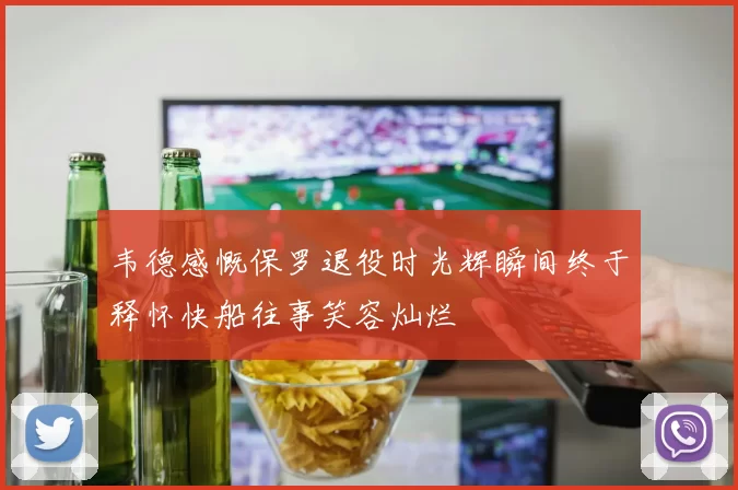 韦德感慨保罗退役时光辉瞬间终于释怀快船往事笑容灿烂
