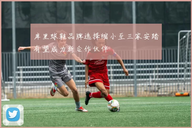 库里球鞋品牌选择缩小至三家安踏有望成为新合作伙伴
