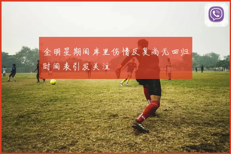 全明星期间库里伤情反复尚无回归时间表引发关注