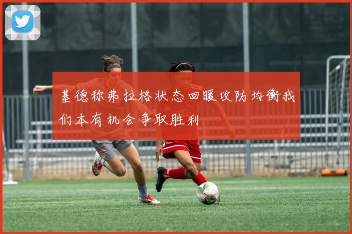 基德称弗拉格状态回暖攻防均衡我们本有机会争取胜利