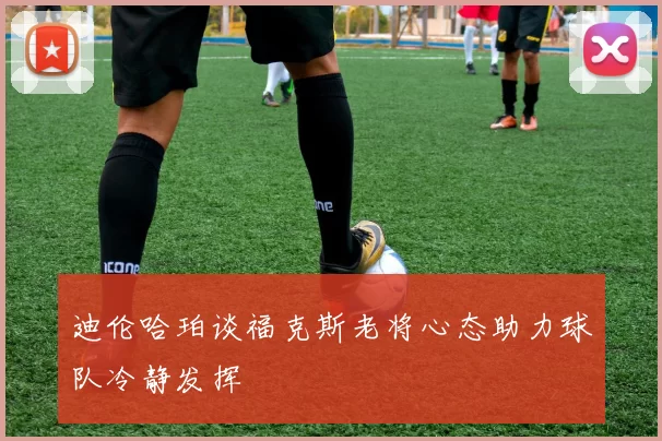 迪伦哈珀谈福克斯老将心态助力球队冷静发挥