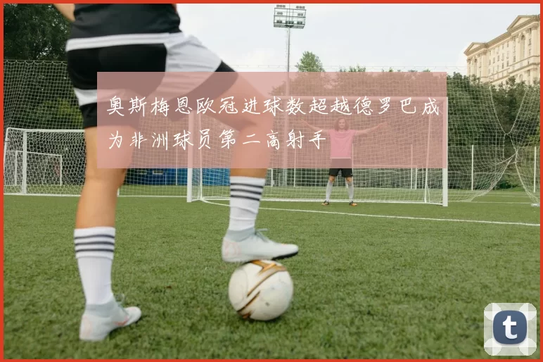 奥斯梅恩欧冠进球数超越德罗巴成为非洲球员第二高射手