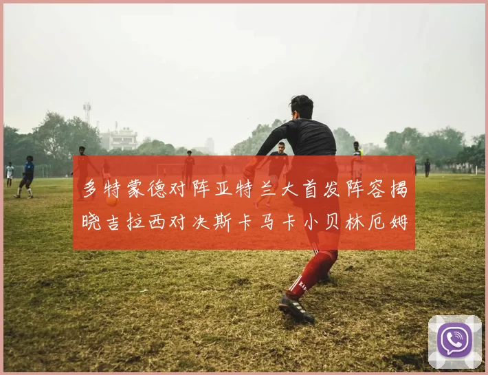多特蒙德对阵亚特兰大首发阵容揭晓吉拉西对决斯卡马卡小贝林厄姆出战