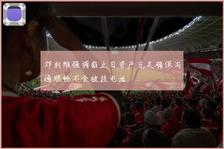 邓利维强调截止日资产充足确保沟通顺畅不会被挂电话