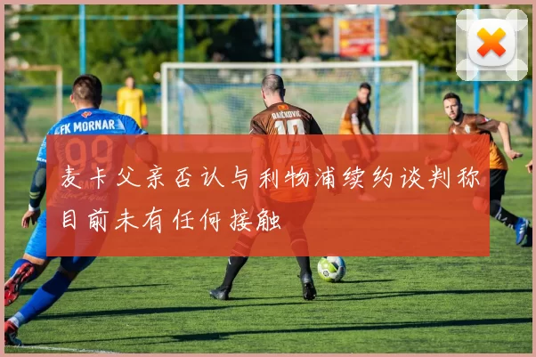 麦卡父亲否认与利物浦续约谈判称目前未有任何接触