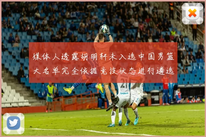 媒体人透露胡明轩未入选中国男篮大名单完全依据竞技状态进行遴选