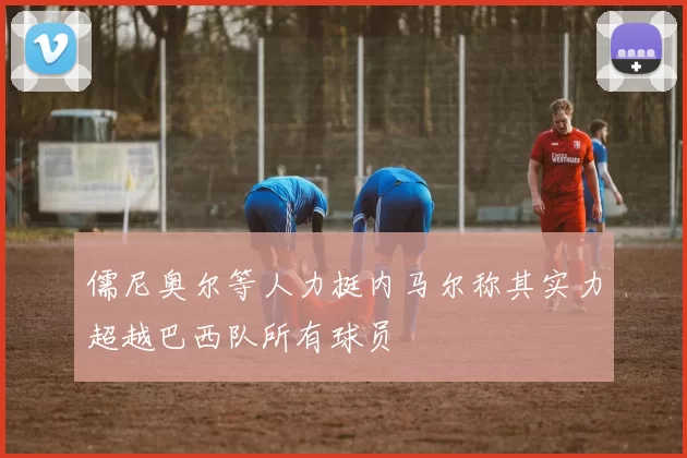 儒尼奥尔等人力挺内马尔称其实力超越巴西队所有球员