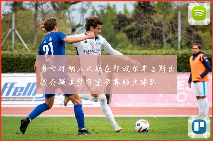 勇士对湖人大战在即波尔津吉斯出战存疑追梦有望参赛助力球队
