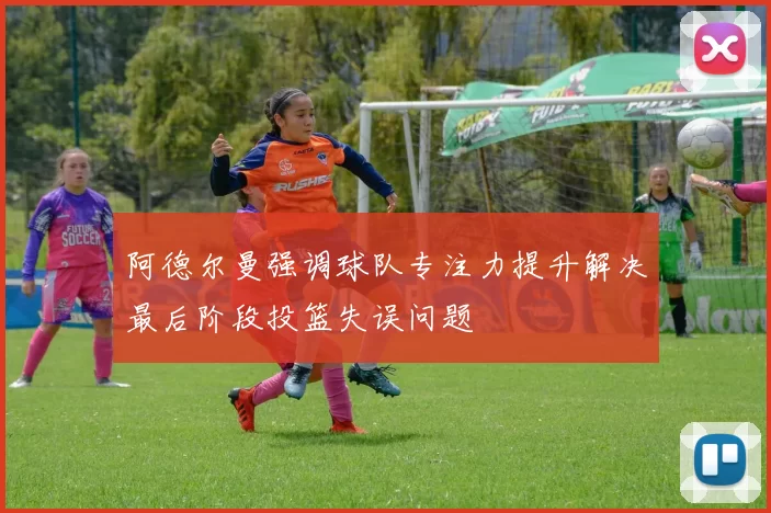 阿德尔曼强调球队专注力提升解决最后阶段投篮失误问题