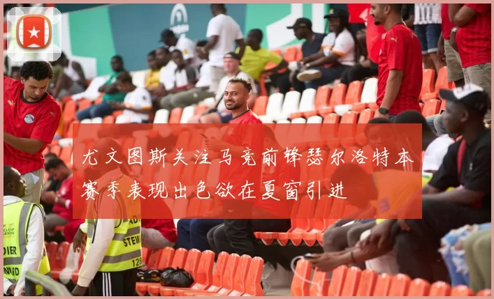 尤文图斯关注马竞前锋瑟尔洛特本赛季表现出色欲在夏窗引进