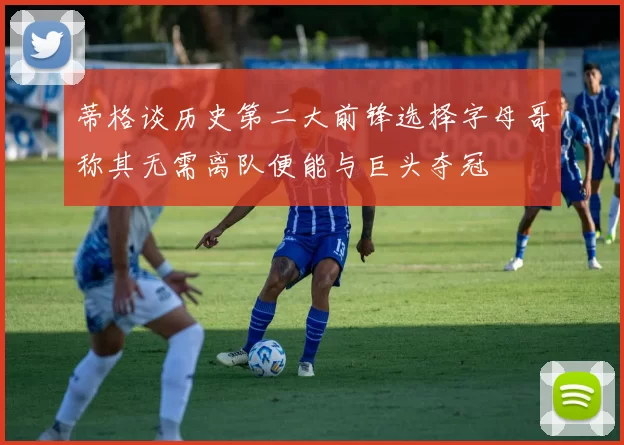 蒂格谈历史第二大前锋选择字母哥称其无需离队便能与巨头夺冠