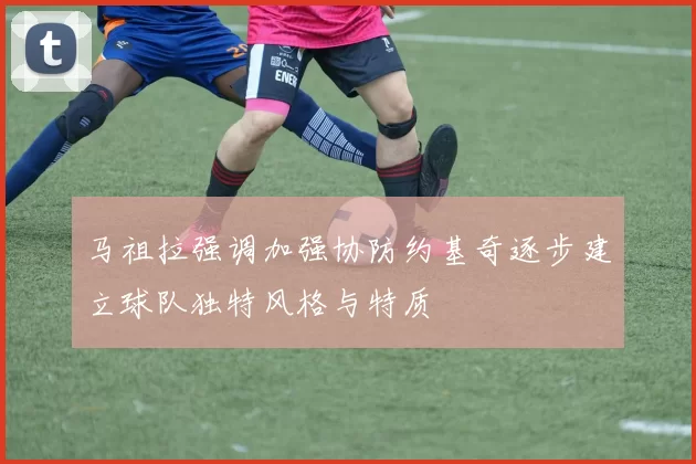 马祖拉强调加强协防约基奇逐步建立球队独特风格与特质