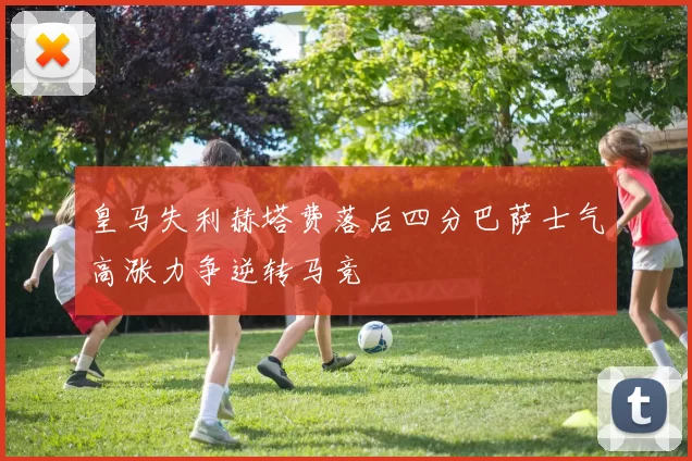 皇马失利赫塔费落后四分巴萨士气高涨力争逆转马竞